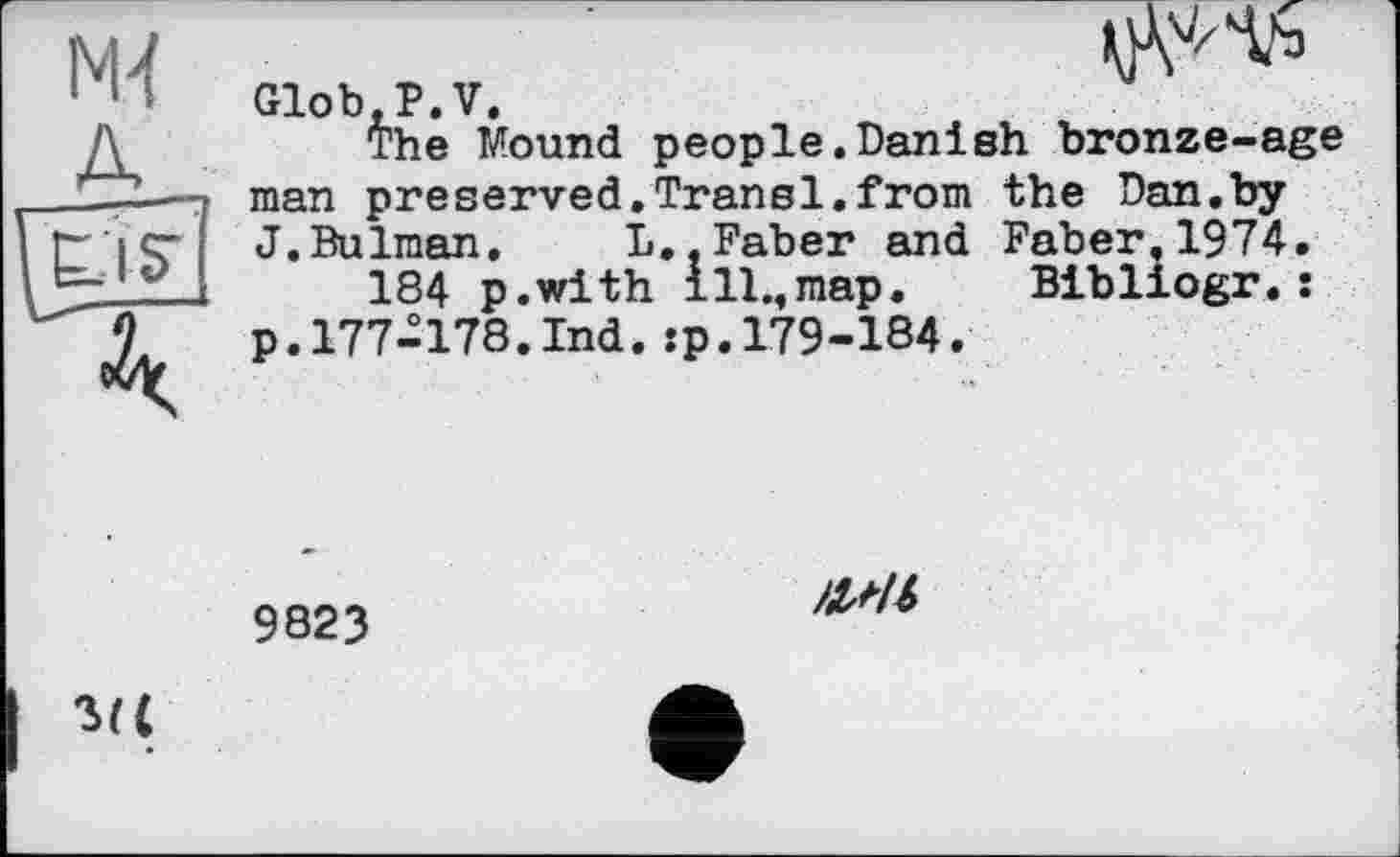 ﻿IS’
man preserved,Transi.from J.Bulman. L
Glob.P.V.
The Mound people.Danish bronze-age the Dan.by Faber,1974.
Bibliogr.:
J.Bulman. L..Faber and 184 p.with ill.,map.
p. 177-178.Ind. :p. 179-184.'
9823
/1М